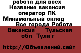 работа для всех › Название вакансии ­ оператор ПК › Минимальный оклад ­ 15 000 - Все города Работа » Вакансии   . Тульская обл.,Тула г.